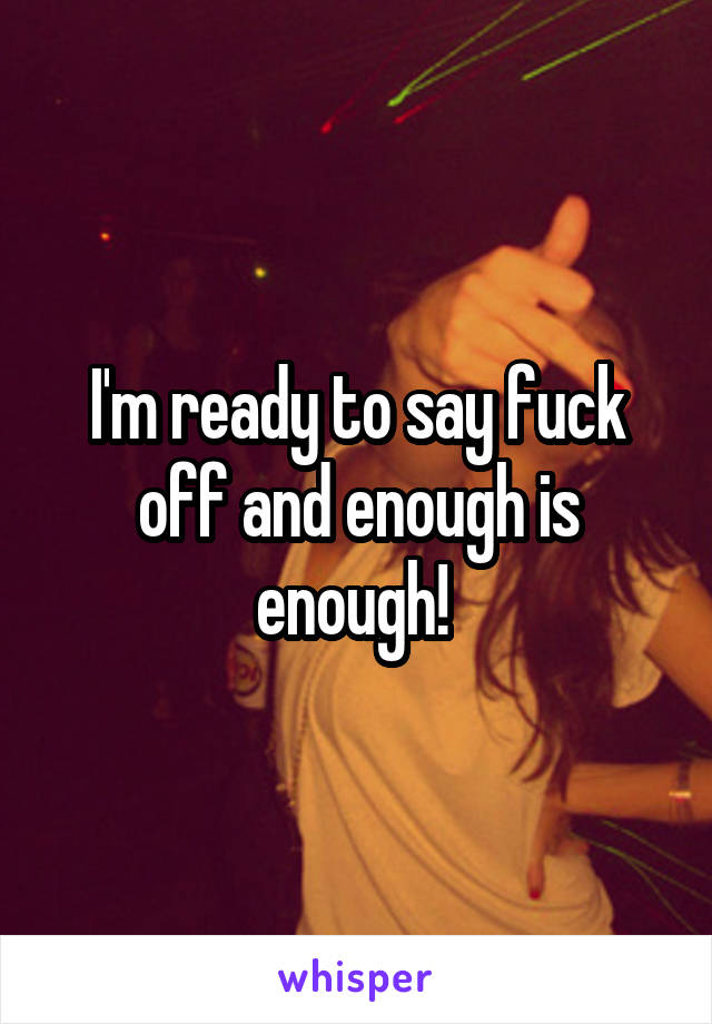 I'm ready to say fuck off and enough is enough! 