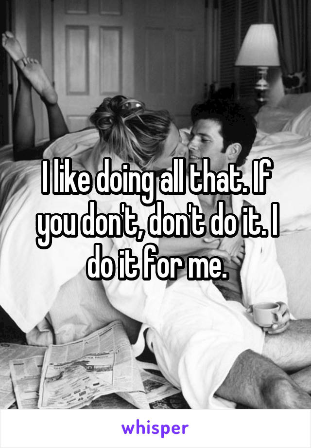 I like doing all that. If you don't, don't do it. I do it for me.