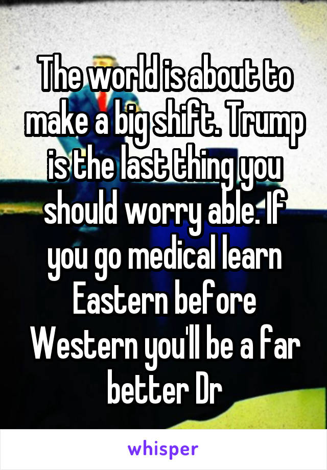 The world is about to make a big shift. Trump is the last thing you should worry able. If you go medical learn Eastern before Western you'll be a far better Dr