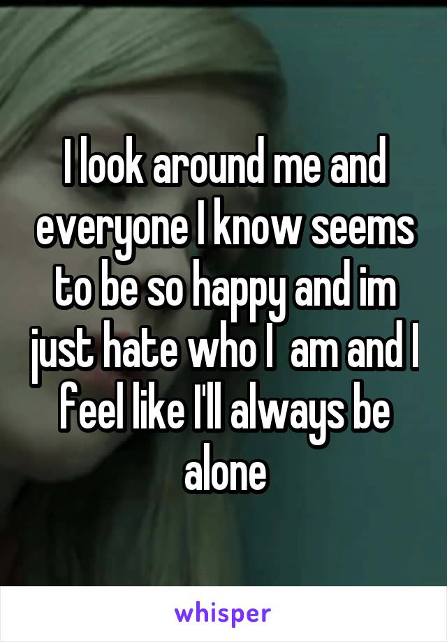 I look around me and everyone I know seems to be so happy and im just hate who I  am and I feel like I'll always be alone