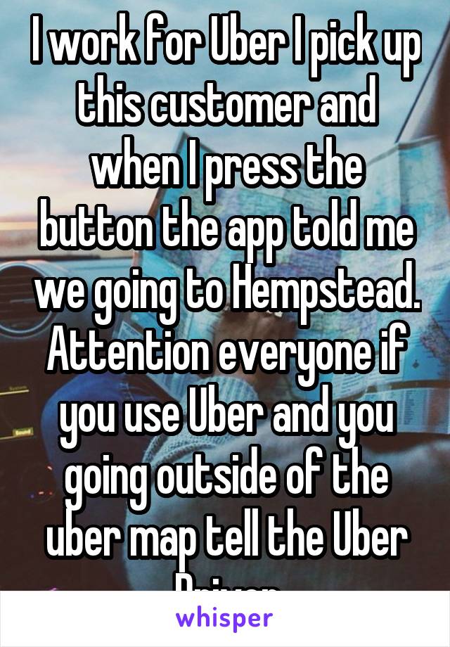 I work for Uber I pick up this customer and when I press the button the app told me we going to Hempstead. Attention everyone if you use Uber and you going outside of the uber map tell the Uber Driver