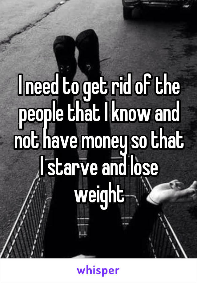 I need to get rid of the people that I know and not have money so that I starve and lose weight