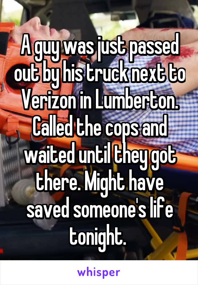 A guy was just passed out by his truck next to Verizon in Lumberton. Called the cops and waited until they got there. Might have saved someone's life tonight. 