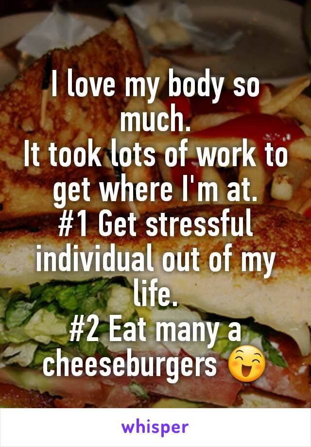 I love my body so much.
It took lots of work to get where I'm at.
#1 Get stressful individual out of my life.
#2 Eat many a cheeseburgers 😄