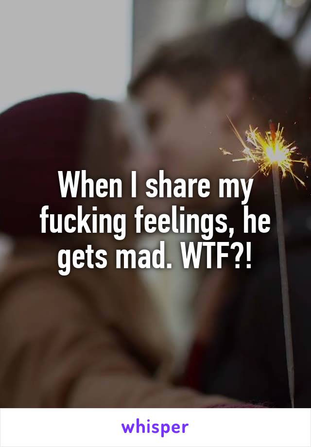 When I share my fucking feelings, he gets mad. WTF?!