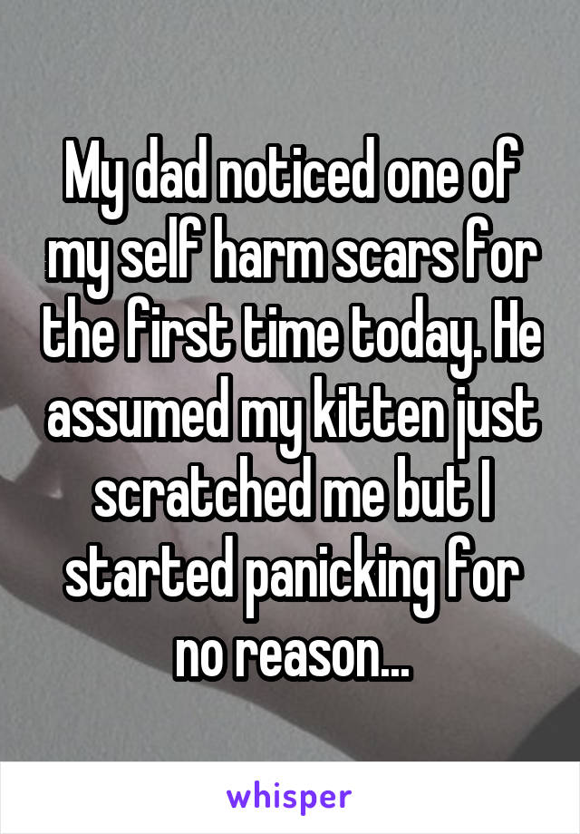 My dad noticed one of my self harm scars for the first time today. He assumed my kitten just scratched me but I started panicking for no reason...