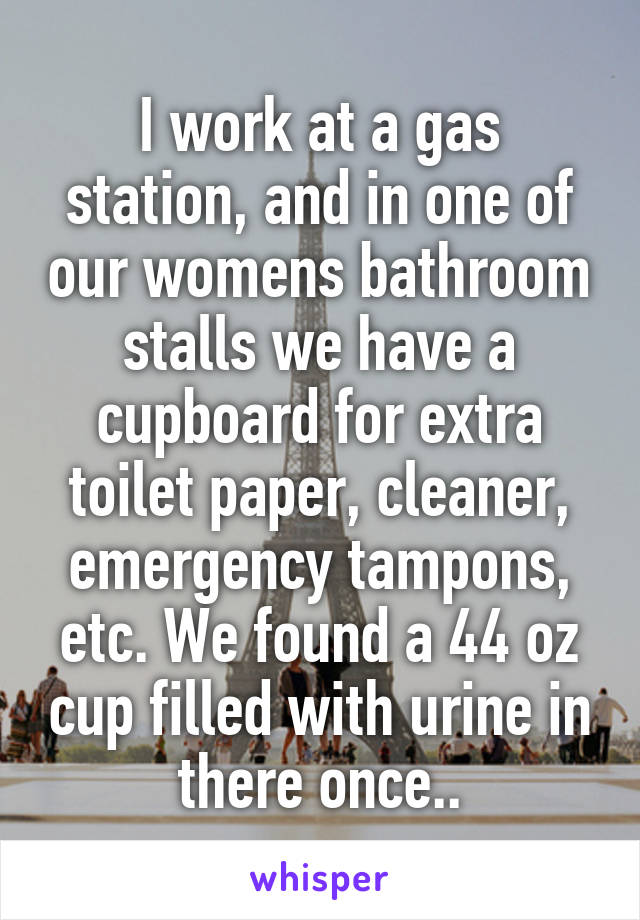 I work at a gas station, and in one of our womens bathroom stalls we have a cupboard for extra toilet paper, cleaner, emergency tampons, etc. We found a 44 oz cup filled with urine in there once..