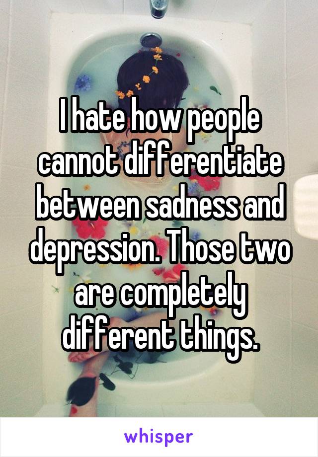 I hate how people cannot differentiate between sadness and depression. Those two are completely different things.