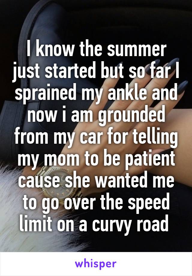 I know the summer just started but so far I sprained my ankle and now i am grounded from my car for telling my mom to be patient cause she wanted me to go over the speed limit on a curvy road 