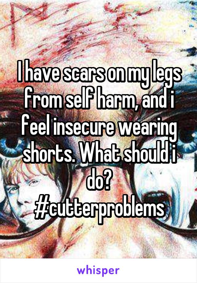 I have scars on my legs from self harm, and i feel insecure wearing shorts. What should i do?
#cutterproblems