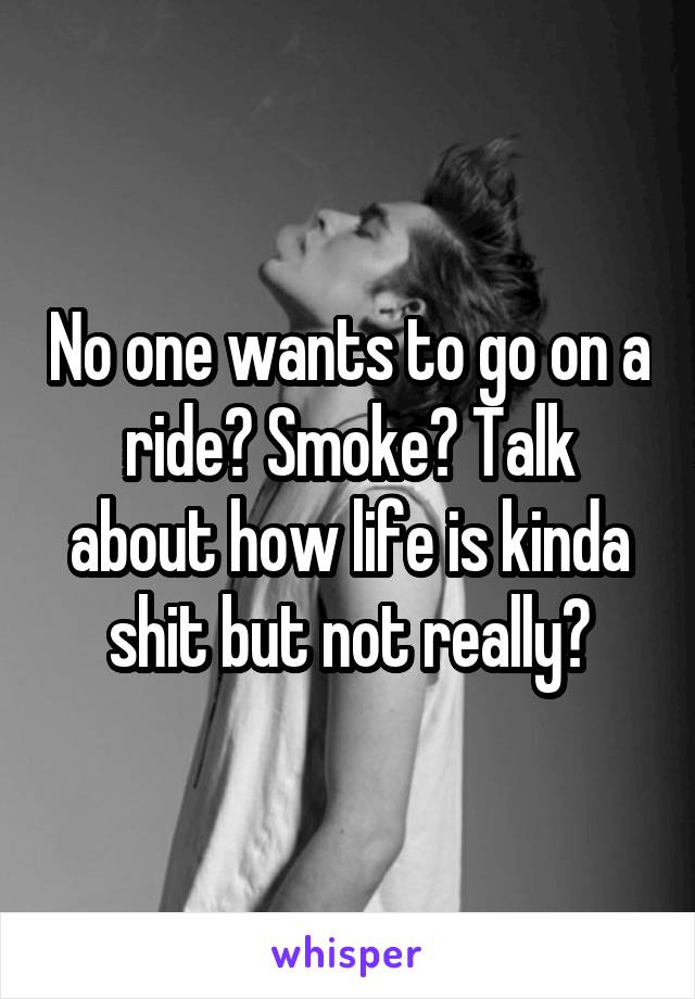 No one wants to go on a ride? Smoke? Talk about how life is kinda shit but not really?