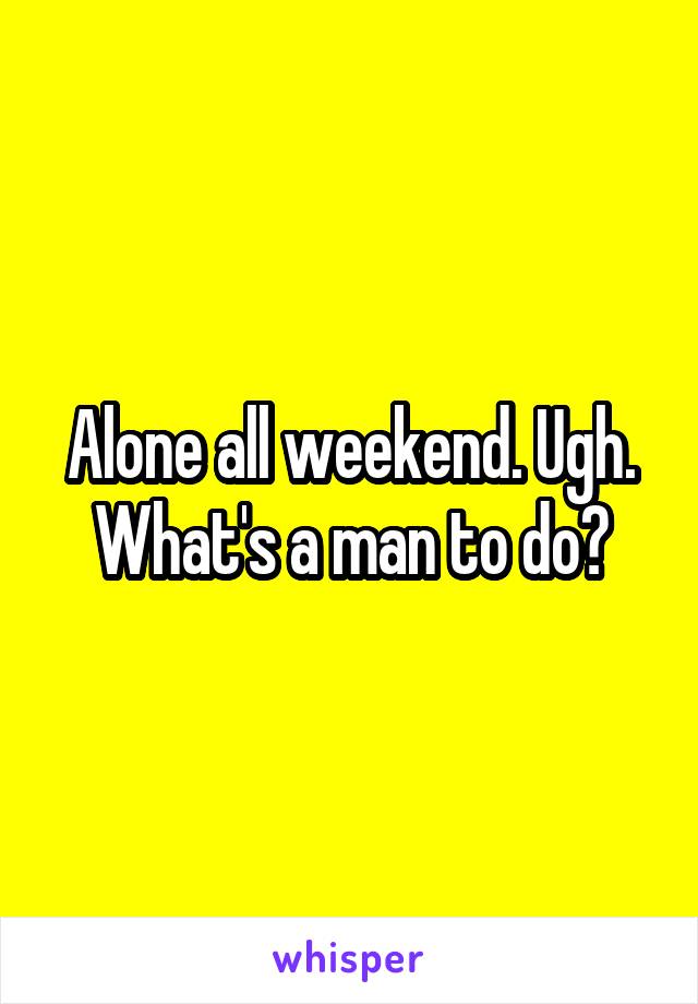 Alone all weekend. Ugh. What's a man to do?