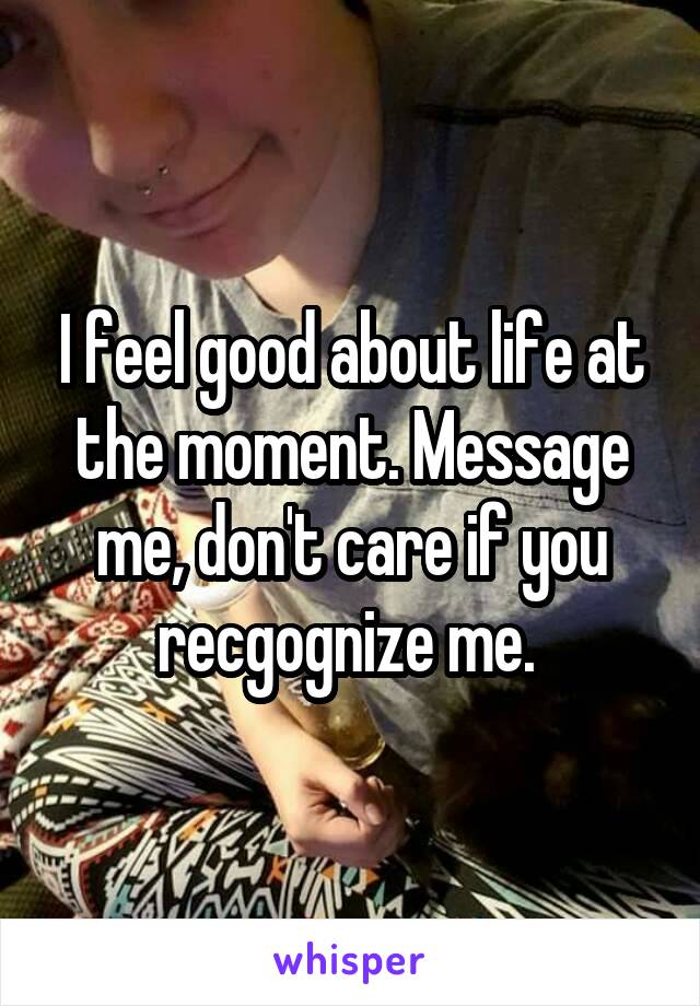 I feel good about life at the moment. Message me, don't care if you recgognize me. 