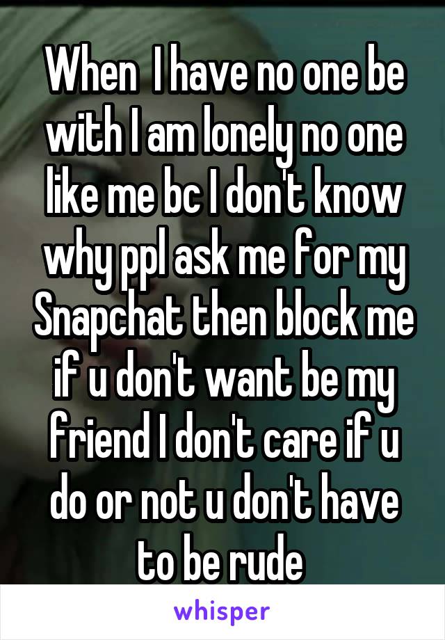 When  I have no one be with I am lonely no one like me bc I don't know why ppl ask me for my Snapchat then block me if u don't want be my friend I don't care if u do or not u don't have to be rude 