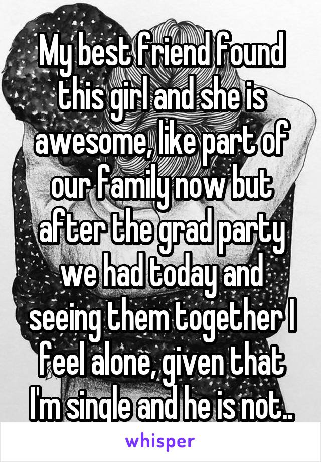 My best friend found this girl and she is awesome, like part of our family now but after the grad party we had today and seeing them together I feel alone, given that I'm single and he is not..