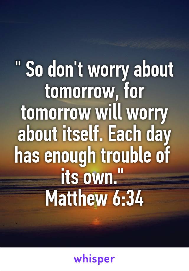 " So don't worry about tomorrow, for tomorrow will worry about itself. Each day has enough trouble of  its own." 
Matthew 6:34