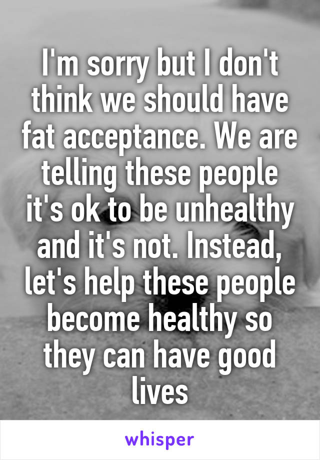 I'm sorry but I don't think we should have fat acceptance. We are telling these people it's ok to be unhealthy and it's not. Instead, let's help these people become healthy so they can have good lives