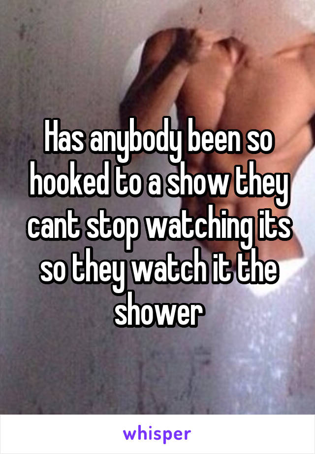 Has anybody been so hooked to a show they cant stop watching its so they watch it the shower