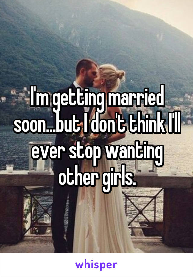 I'm getting married soon...but I don't think I'll ever stop wanting other girls.