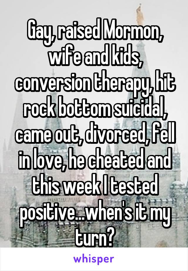 Gay, raised Mormon, wife and kids, conversion therapy, hit rock bottom suicidal, came out, divorced, fell in love, he cheated and this week I tested positive...when's it my turn?