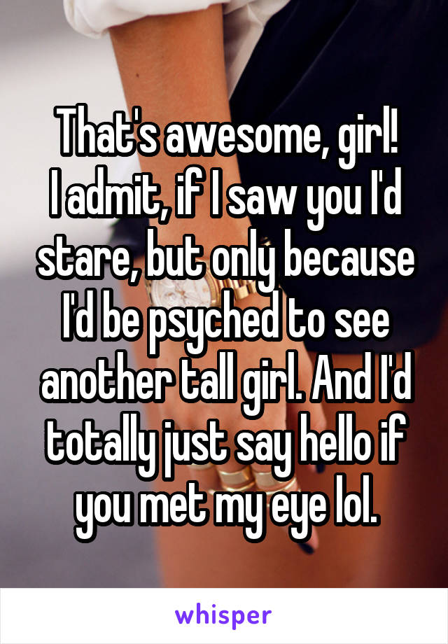 That's awesome, girl!
I admit, if I saw you I'd stare, but only because I'd be psyched to see another tall girl. And I'd totally just say hello if you met my eye lol.