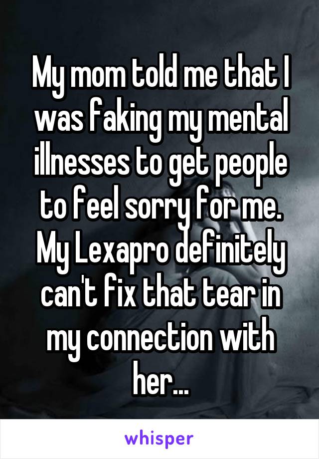 My mom told me that I was faking my mental illnesses to get people to feel sorry for me. My Lexapro definitely can't fix that tear in my connection with her...