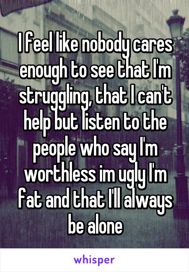 I feel like nobody cares enough to see that I'm struggling, that I can't help but listen to the people who say I'm worthless im ugly I'm fat and that I'll always be alone