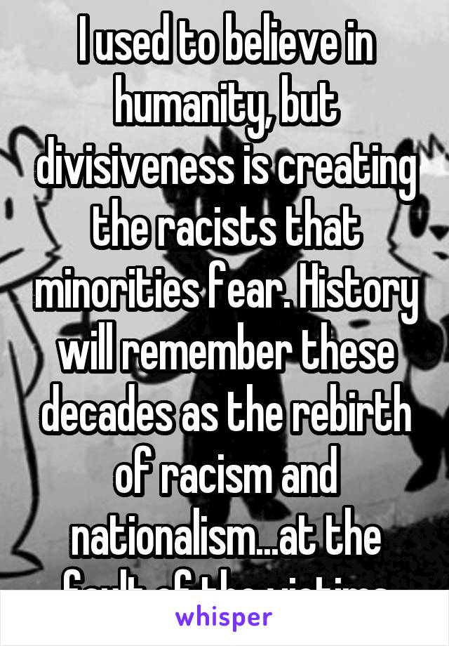 I used to believe in humanity, but divisiveness is creating the racists that minorities fear. History will remember these decades as the rebirth of racism and nationalism...at the fault of the victims