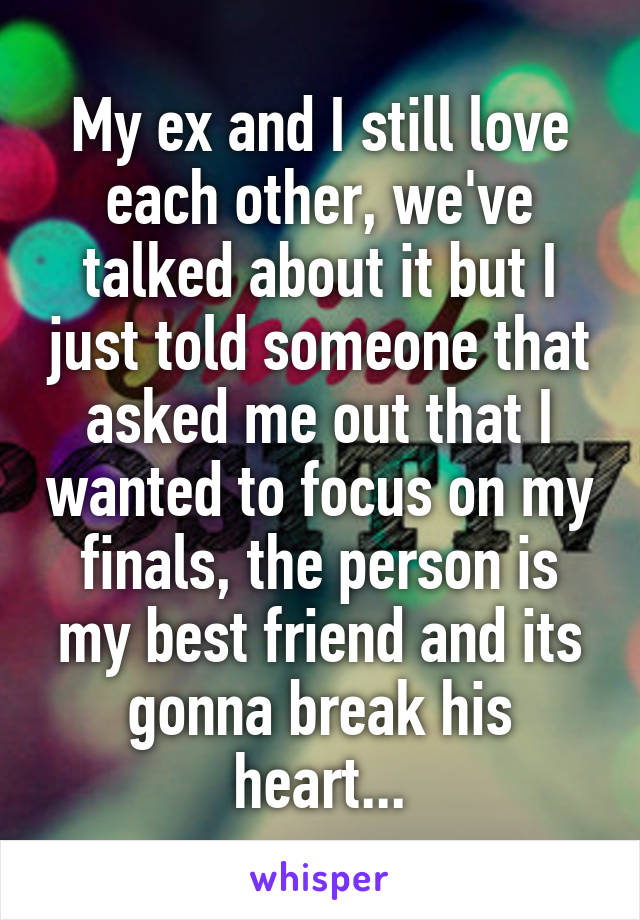 My ex and I still love each other, we've talked about it but I just told someone that asked me out that I wanted to focus on my finals, the person is my best friend and its gonna break his heart...