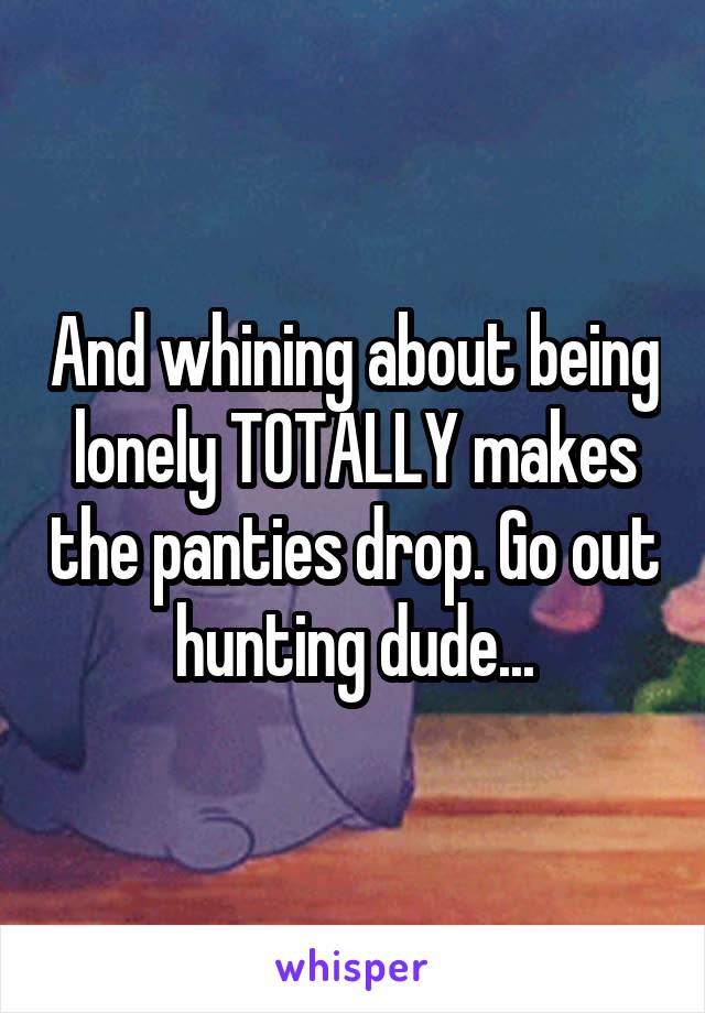 And whining about being lonely TOTALLY makes the panties drop. Go out hunting dude...