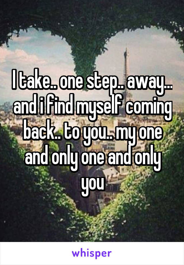 I take.. one step.. away... and i find myself coming back.. to you.. my one and only one and only you