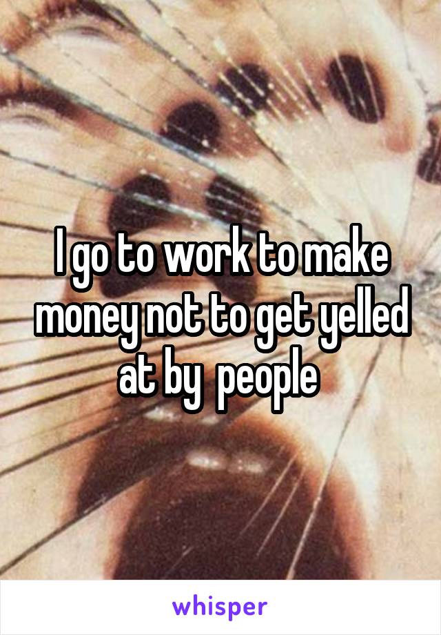 I go to work to make money not to get yelled at by  people 