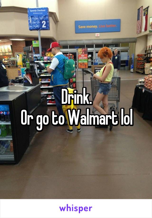 Drink.
Or go to Walmart lol