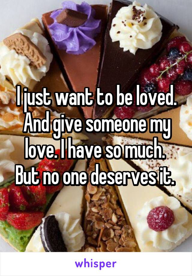 I just want to be loved. And give someone my love. I have so much.  But no one deserves it. 