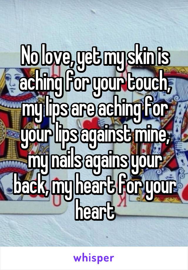 No love, yet my skin is aching for your touch, my lips are aching for your lips against mine, my nails agains your back, my heart for your heart