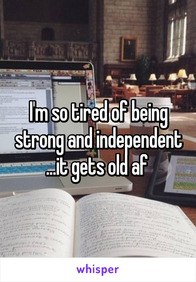 I'm so tired of being strong and independent ...it gets old af 