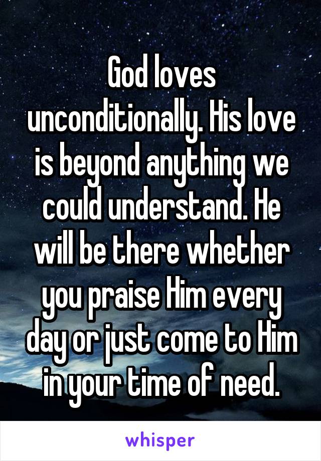 God loves unconditionally. His love is beyond anything we could understand. He will be there whether you praise Him every day or just come to Him in your time of need.