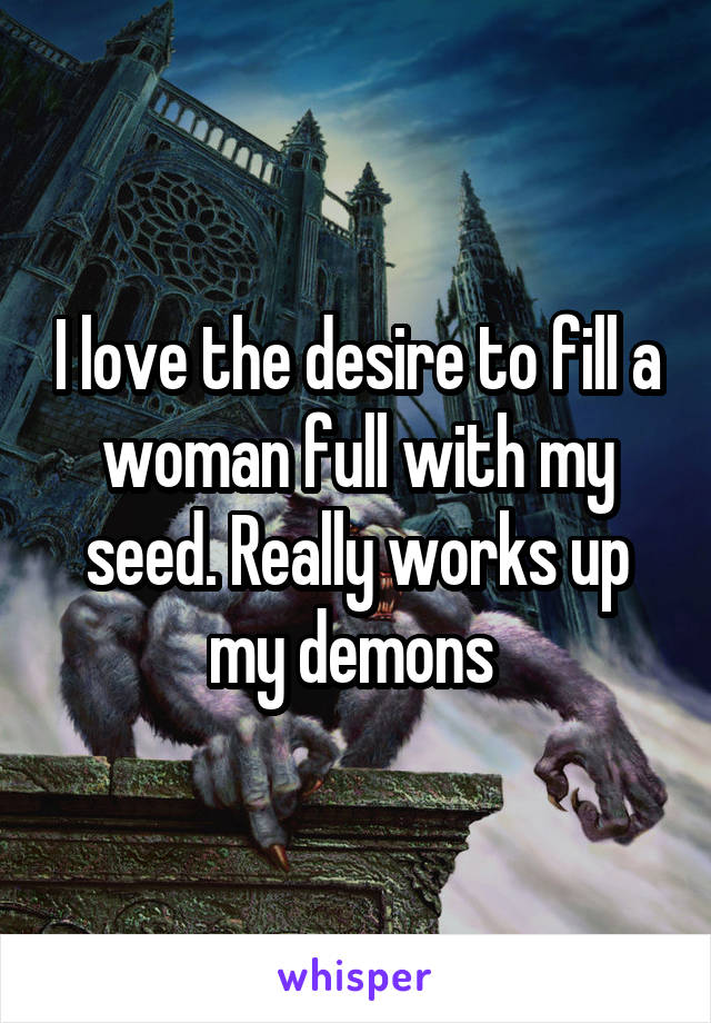 I love the desire to fill a woman full with my seed. Really works up my demons 