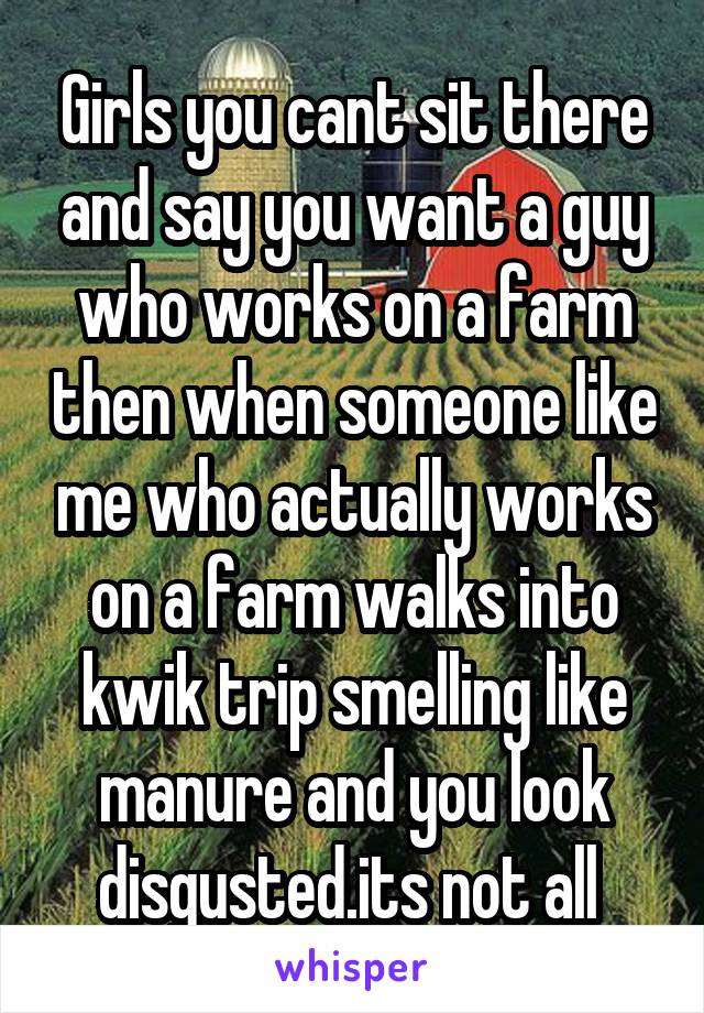 Girls you cant sit there and say you want a guy who works on a farm then when someone like me who actually works on a farm walks into kwik trip smelling like manure and you look disgusted.its not all 