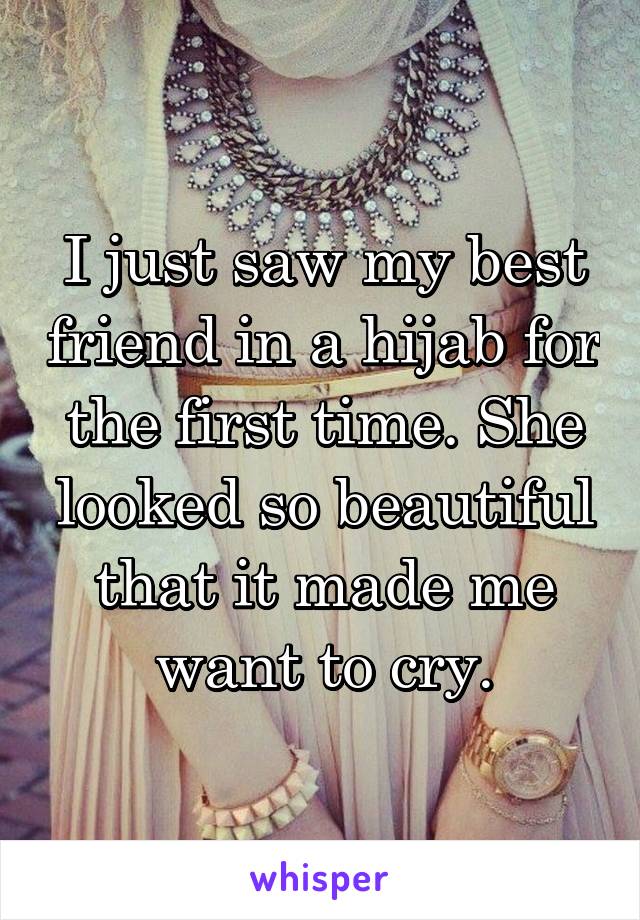 I just saw my best friend in a hijab for the first time. She looked so beautiful that it made me want to cry.