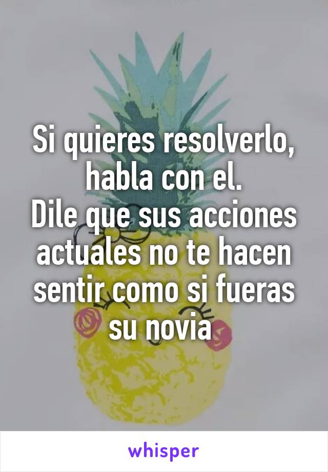 Si quieres resolverlo, habla con el.
Dile que sus acciones actuales no te hacen sentir como si fueras su novia 