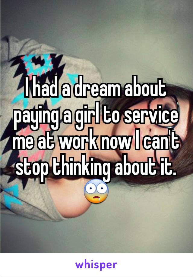 I had a dream about paying a girl to service me at work now I can't stop thinking about it.  🤤