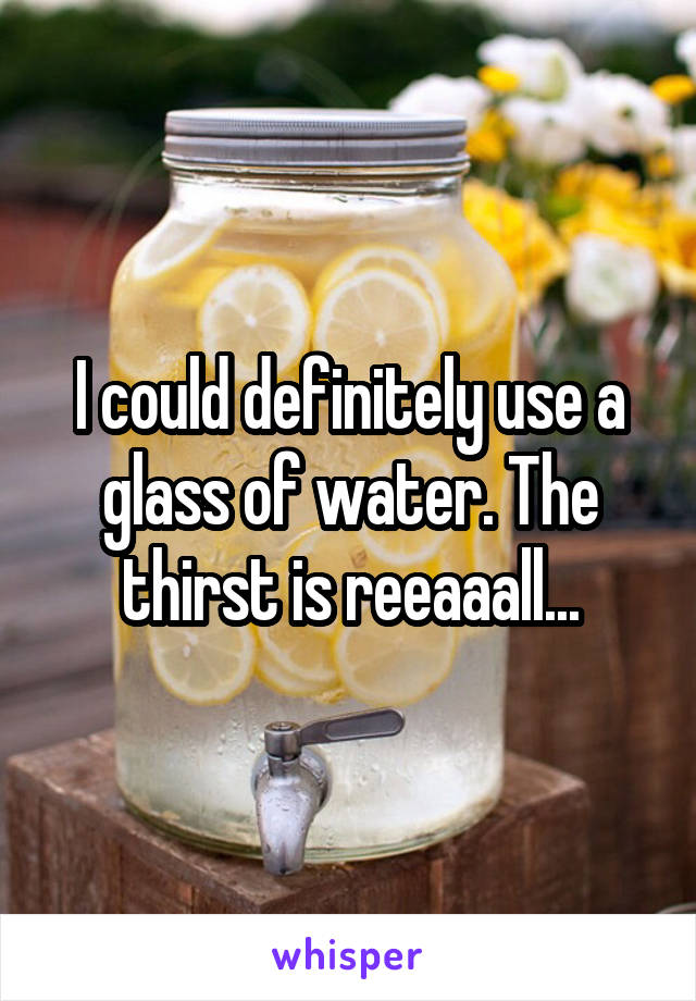 I could definitely use a glass of water. The thirst is reeaaall...