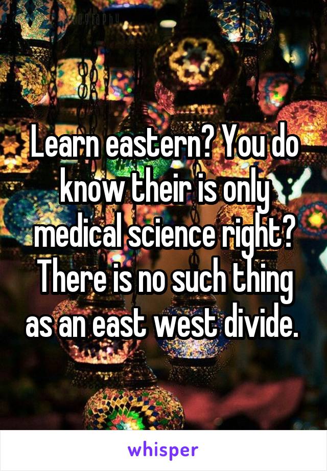 Learn eastern? You do know their is only medical science right? There is no such thing as an east west divide. 