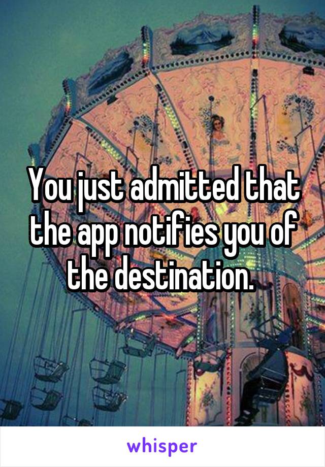 You just admitted that the app notifies you of the destination. 