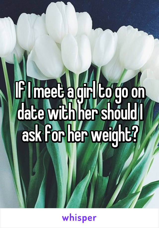 If I meet a girl to go on date with her should I ask for her weight?