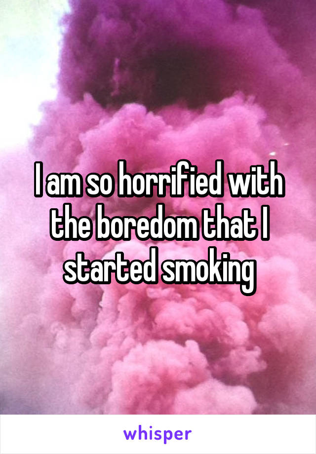 I am so horrified with the boredom that I started smoking