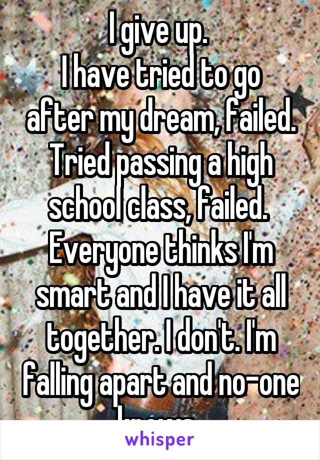 I give up. 
I have tried to go after my dream, failed.
Tried passing a high school class, failed. 
Everyone thinks I'm smart and I have it all together. I don't. I'm falling apart and no-one knows. 