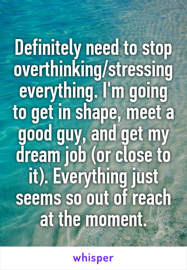 Definitely need to stop overthinking/stressing everything. I'm going to get in shape, meet a good guy, and get my dream job (or close to it). Everything just seems so out of reach at the moment.