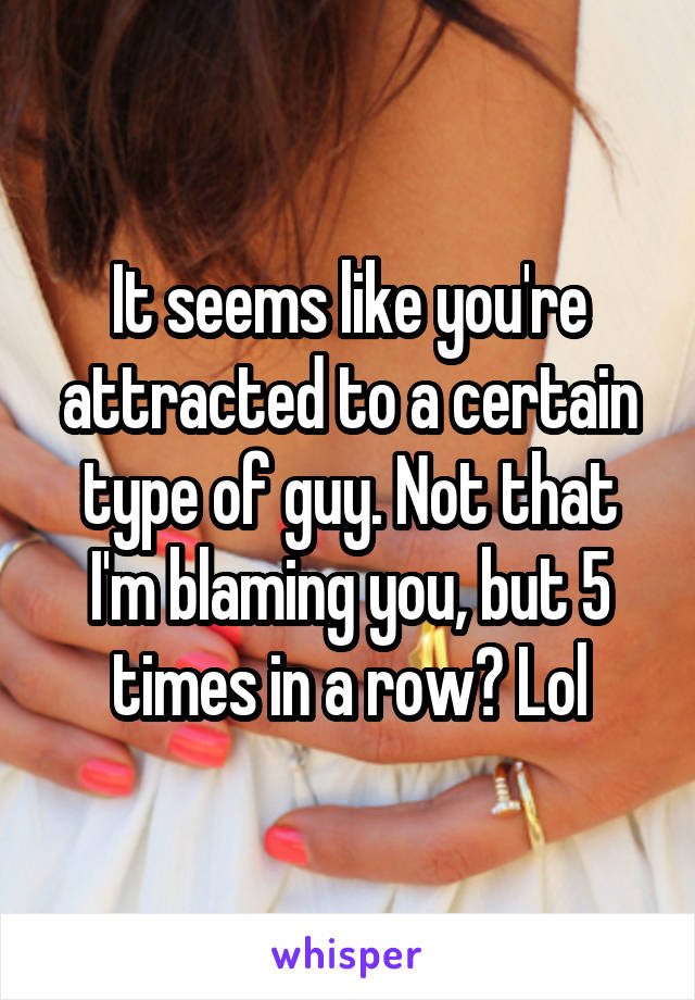 It seems like you're attracted to a certain type of guy. Not that I'm blaming you, but 5 times in a row? Lol